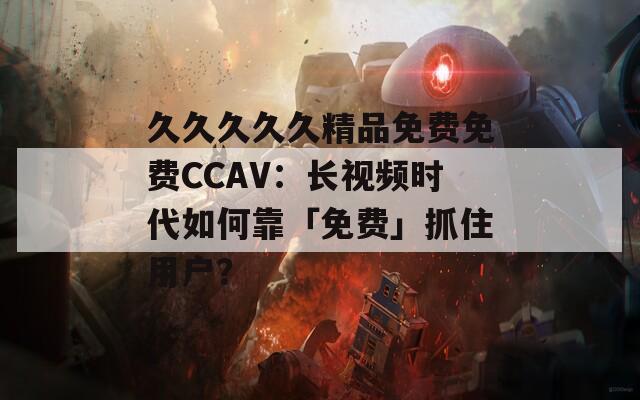 久久久久久精品免费免费CCAV：长视频时代如何靠「免费」抓住用户？