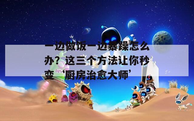 一边做饭一边暴躁怎么办？这三个方法让你秒变‘厨房治愈大师’