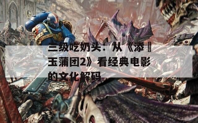 三级吃奶头：从《添泬玉蒲团2》看经典电影的文化解码