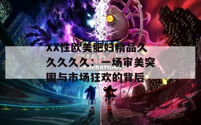XX性欧美肥妇精品久久久久久：一场审美突围与市场狂欢的背后