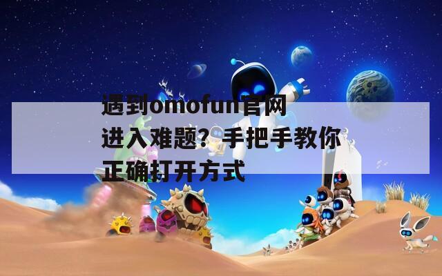 遇到omofun官网进入难题？手把手教你正确打开方式