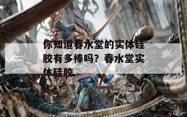 你知道春水堂的实体硅胶有多棒吗？春水堂实体硅胶