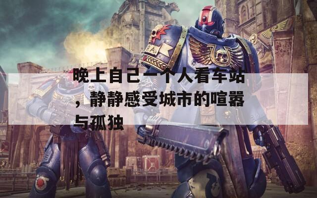 晚上自己一个人看车站，静静感受城市的喧嚣与孤独