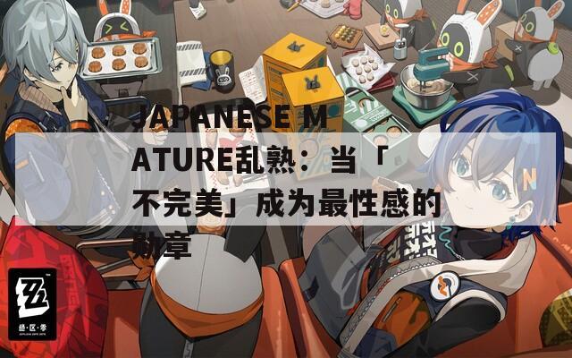 JAPANESE MATURE乱熟：当「不完美」成为最性感的勋章