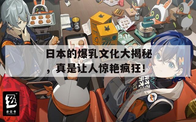 日本的爆乳文化大揭秘，真是让人惊艳疯狂！