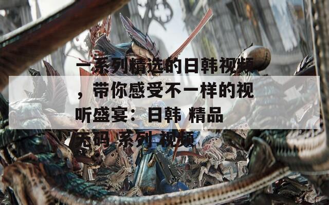 一系列精选的日韩视频，带你感受不一样的视听盛宴：日韩 精品 无码 系列 视频