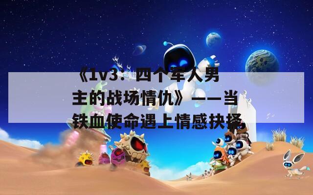 《1v3：四个军人男主的战场情仇》——当铁血使命遇上情感抉择