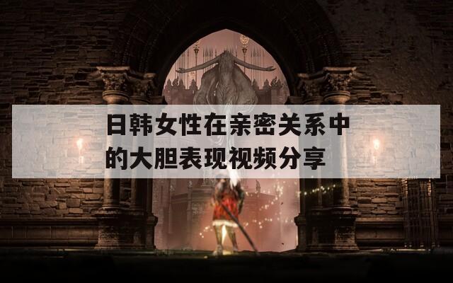日韩女性在亲密关系中的大胆表现视频分享