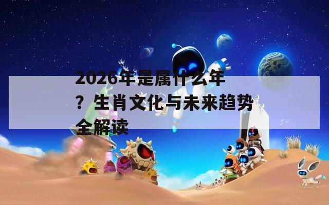 2026年是属什么年？生肖文化与未来趋势全解读
