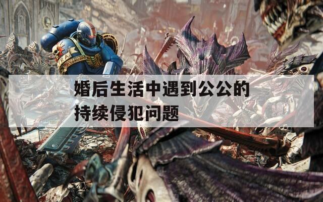 婚后生活中遇到公公的持续侵犯问题