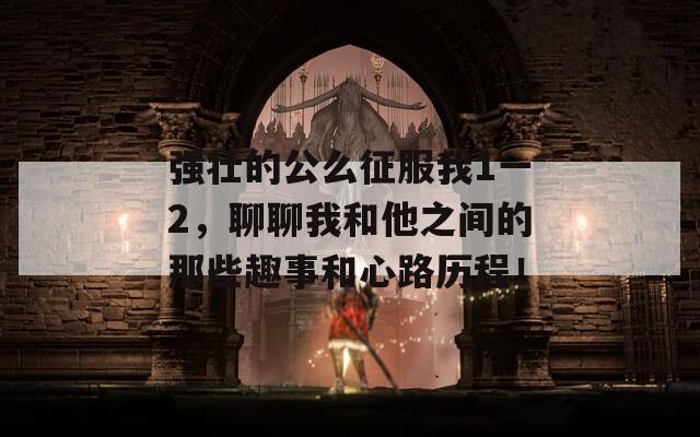 强壮的公么征服我1一2，聊聊我和他之间的那些趣事和心路历程！