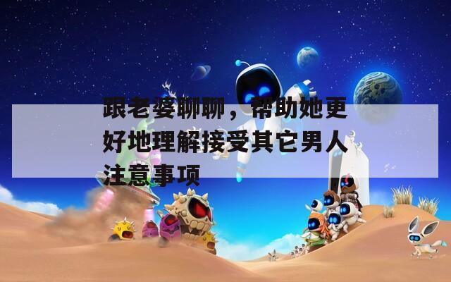 跟老婆聊聊，帮助她更好地理解接受其它男人注意事项