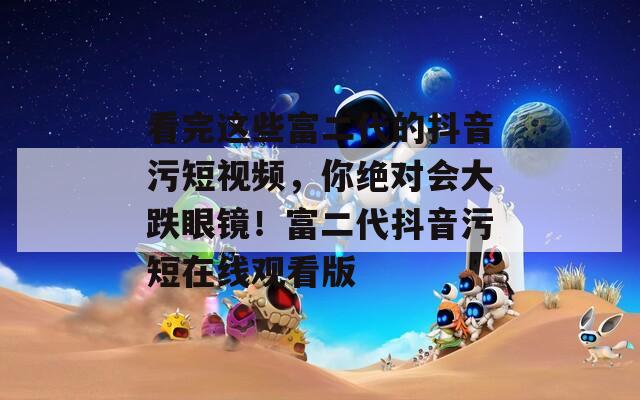 看完这些富二代的抖音污短视频，你绝对会大跌眼镜！富二代抖音污短在线观看版