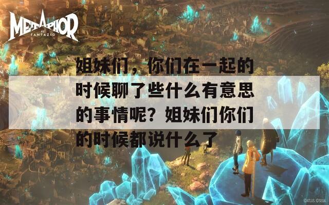 姐妹们，你们在一起的时候聊了些什么有意思的事情呢？姐妹们你们的时候都说什么了