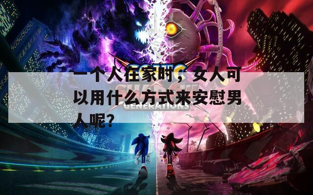 一个人在家时，女人可以用什么方式来安慰男人呢？