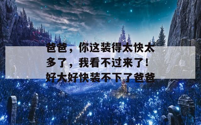 爸爸，你这装得太快太多了，我看不过来了！好大好快装不下了爸爸