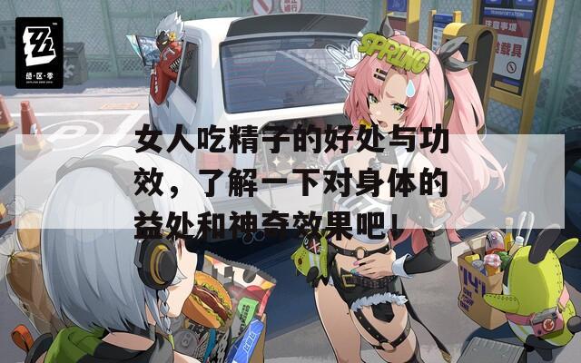 女人吃精子的好处与功效，了解一下对身体的益处和神奇效果吧！