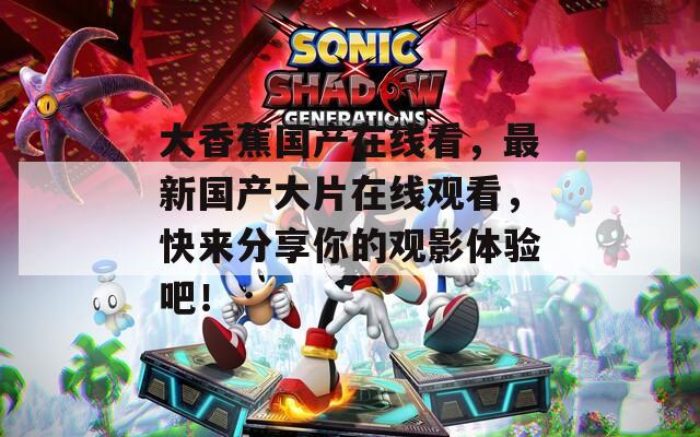 大香蕉国产在线看，最新国产大片在线观看，快来分享你的观影体验吧！