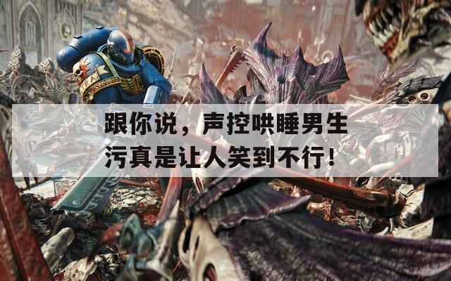 跟你说，声控哄睡男生污真是让人笑到不行！