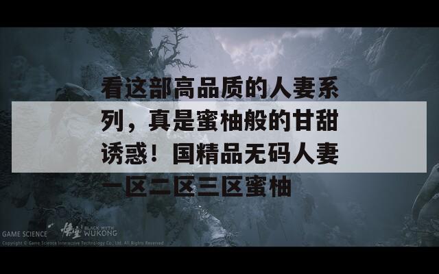 看这部高品质的人妻系列，真是蜜柚般的甘甜诱惑！国精品无码人妻一区二区三区蜜柚