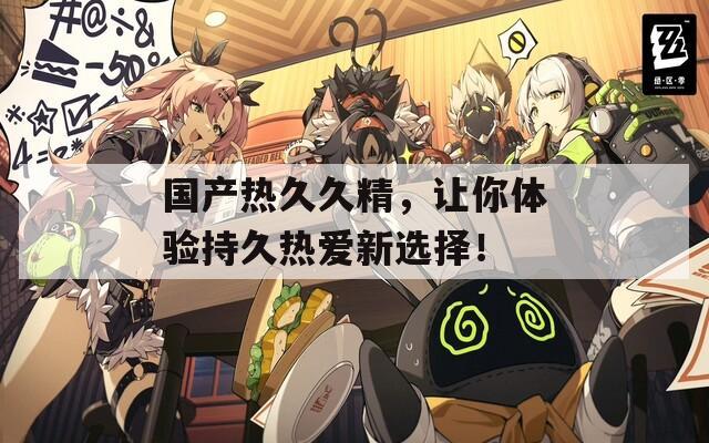 国产热久久精，让你体验持久热爱新选择！