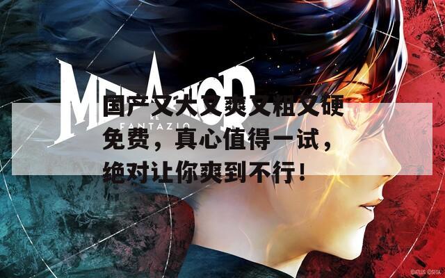 国产又大又爽又粗又硬免费，真心值得一试，绝对让你爽到不行！