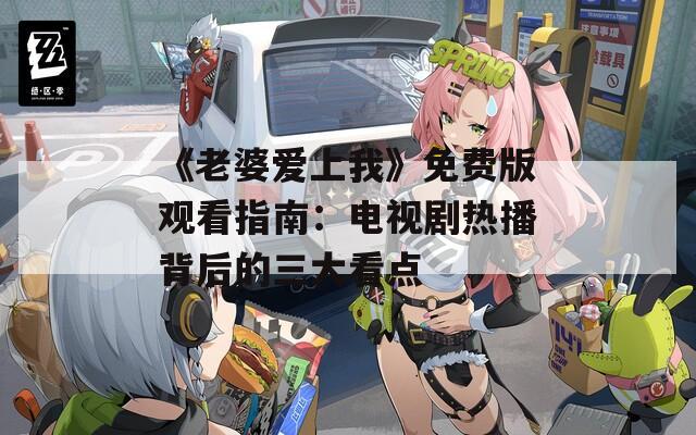 《老婆爱上我》免费版观看指南：电视剧热播背后的三大看点