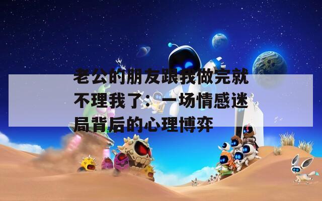 老公的朋友跟我做完就不理我了：一场情感迷局背后的心理博弈