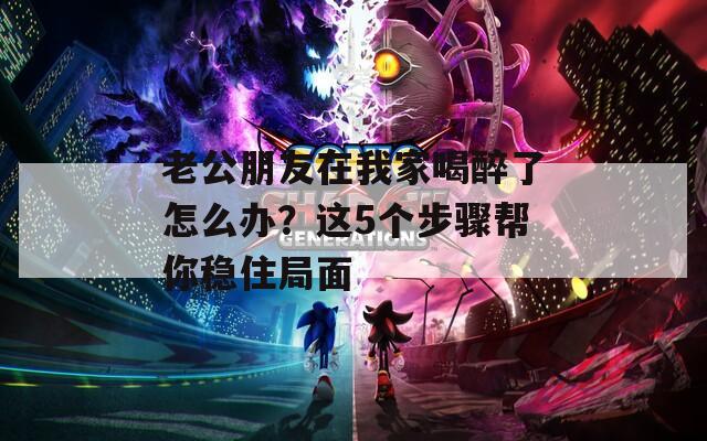 老公朋友在我家喝醉了怎么办？这5个步骤帮你稳住局面