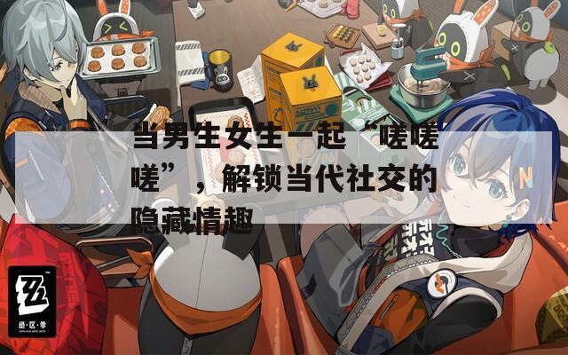 当男生女生一起“嗟嗟嗟”，解锁当代社交的隐藏情趣