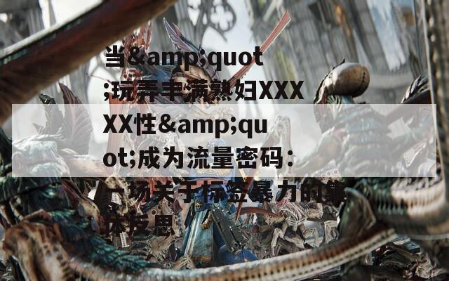 当&quot;玩弄丰满熟妇XXXXX性&quot;成为流量密码：一场关于标签暴力的集体反思