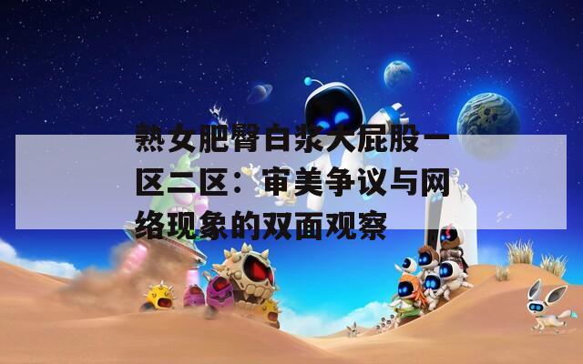 熟女肥臀白浆大屁股一区二区：审美争议与网络现象的双面观察