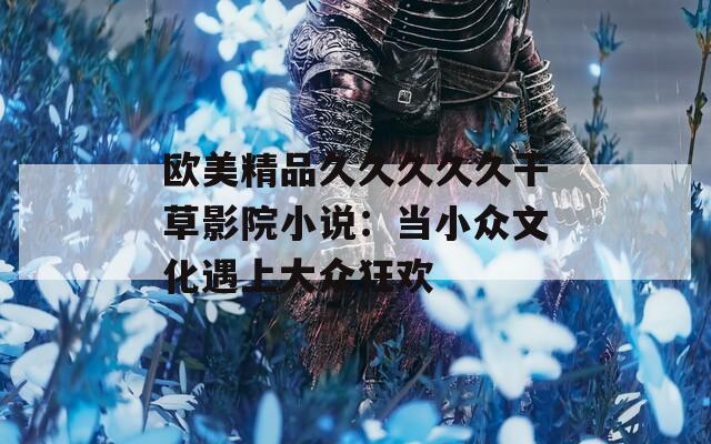 欧美精品久久久久久干草影院小说：当小众文化遇上大众狂欢