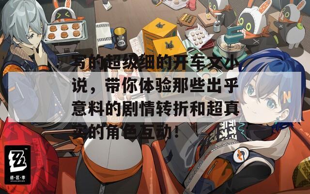写的超级细的开车文小说，带你体验那些出乎意料的剧情转折和超真实的角色互动！