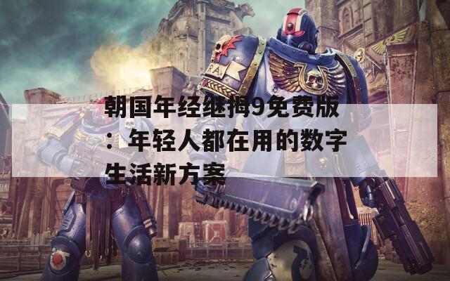 朝国年经继拇9免费版：年轻人都在用的数字生活新方案