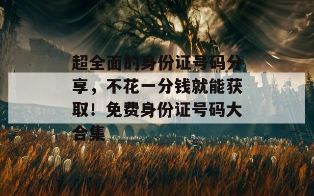 超全面的身份证号码分享，不花一分钱就能获取！免费身份证号码大合集
