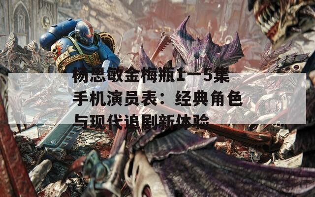 杨思敏金梅瓶1一5集手机演员表：经典角色与现代追剧新体验