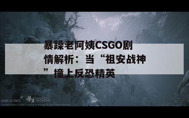 暴躁老阿姨CSGO剧情解析：当“祖安战神”撞上反恐精英