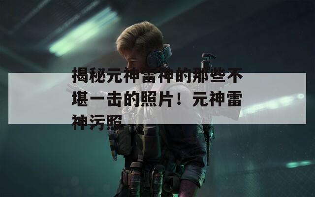 揭秘元神雷神的那些不堪一击的照片！元神雷神污照