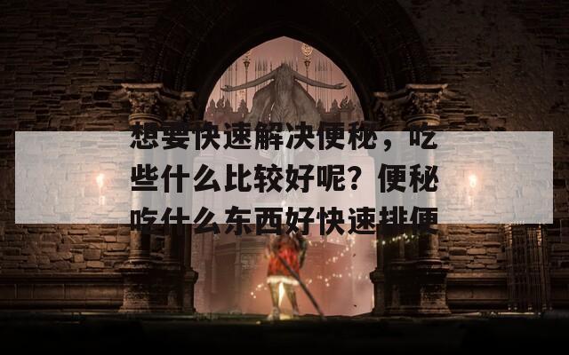 想要快速解决便秘，吃些什么比较好呢？便秘吃什么东西好快速排便