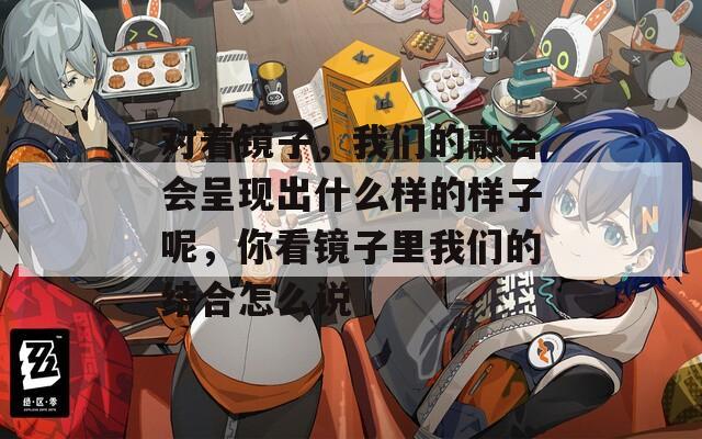对着镜子，我们的融合会呈现出什么样的样子呢，你看镜子里我们的结合怎么说