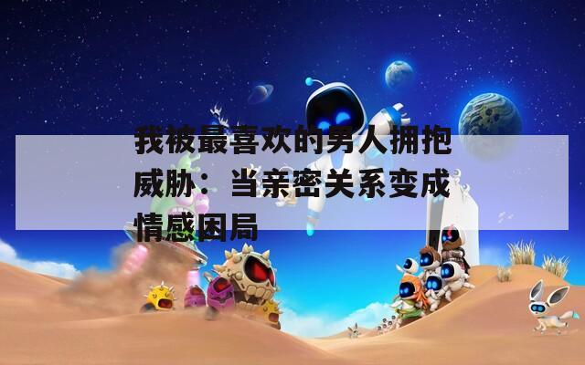 我被最喜欢的男人拥抱威胁：当亲密关系变成情感困局