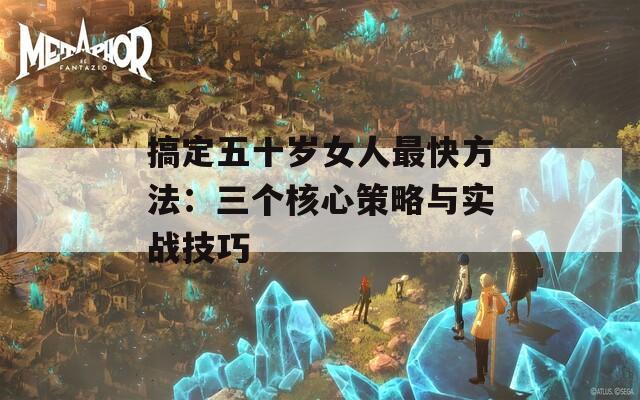 搞定五十岁女人最快方法：三个核心策略与实战技巧