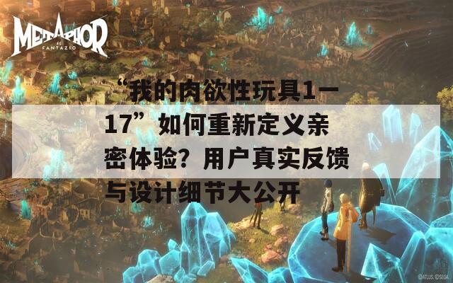 “我的肉欲性玩具1一17”如何重新定义亲密体验？用户真实反馈与设计细节大公开