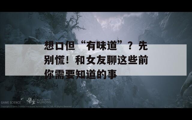 想口但“有味道”？先别慌！和女友聊这些前你需要知道的事