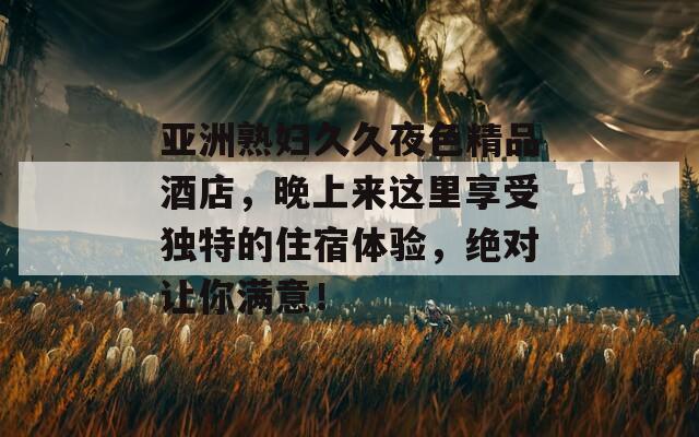 亚洲熟妇久久夜色精品酒店，晚上来这里享受独特的住宿体验，绝对让你满意！