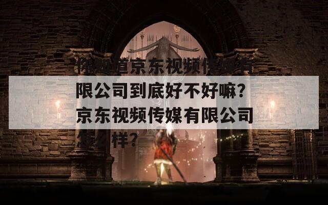 你知道京东视频传媒有限公司到底好不好嘛？京东视频传媒有限公司怎么样？