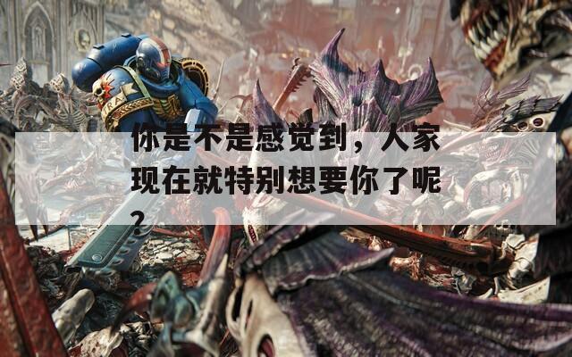 你是不是感觉到，人家现在就特别想要你了呢？