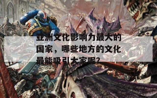 亚洲文化影响力最大的国家，哪些地方的文化最能吸引大家呢？