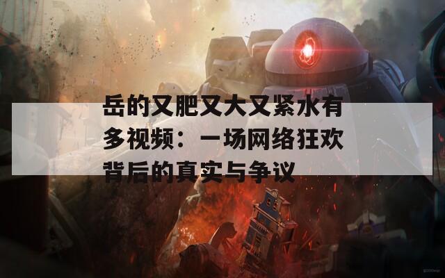 岳的又肥又大又紧水有多视频：一场网络狂欢背后的真实与争议